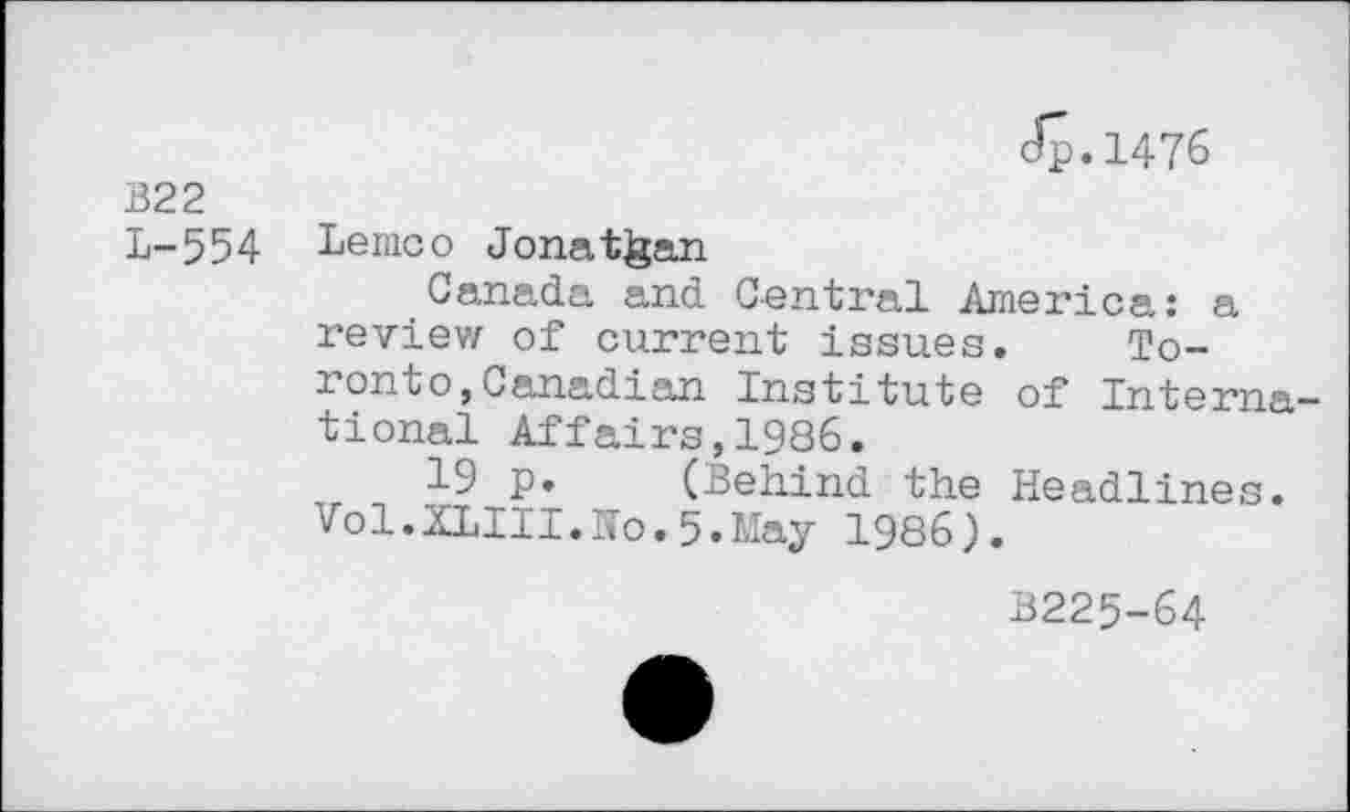 ﻿B22 L-554
Jp.1476
Lemco Jonathan
Canada and Central America: a review of current issues. Toronto, Canadian Institute of International Affairs,1986.
-L9 p. (Behind the Headlines. Vol.XLIII.Ho.5.May 1986).
B225-64